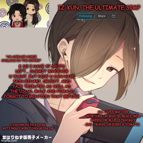 because it's gonna take a while to get enough tributes, i'll probably do the games tomorrow | K SO I HAVE 47 SPOTS LEFT... SUBMIT WHOEVER U WANT, BUT NOW U CAN HAVE NON-BINARY, OBJECT, AND PAIR TRIBUTES AS WELL AS THE USUAL MALE AND FEMALE. FORGOT TO MENTION THAT BEFORE. | image tagged in iz-kun's announcement template,hunger games sim | made w/ Imgflip meme maker