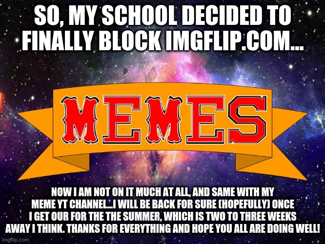 Announcement | SO, MY SCHOOL DECIDED TO FINALLY BLOCK IMGFLIP.COM... NOW I AM NOT ON IT MUCH AT ALL, AND SAME WITH MY MEME YT CHANNEL...I WILL BE BACK FOR SURE (HOPEFULLY) ONCE I GET OUR FOR THE THE SUMMER, WHICH IS TWO TO THREE WEEKS AWAY I THINK. THANKS FOR EVERYTHING AND HOPE YOU ALL ARE DOING WELL! | image tagged in w3 make m3mes logo | made w/ Imgflip meme maker