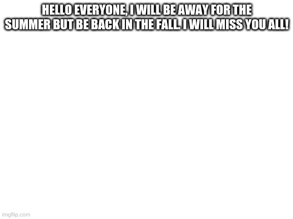 sadness | HELLO EVERYONE, I WILL BE AWAY FOR THE SUMMER BUT BE BACK IN THE FALL. I WILL MISS YOU ALL! | image tagged in blank white template | made w/ Imgflip meme maker