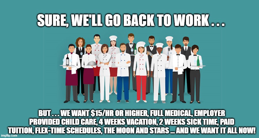 Unrealistic POST-PANDEMIC Expectations . . . | SURE, WE'LL GO BACK TO WORK . . . BUT . . . WE WANT $15/HR OR HIGHER, FULL MEDICAL, EMPLOYER PROVIDED CHILD CARE, 4 WEEKS VACATION, 2 WEEKS SICK TIME, PAID TUITION, FLEX-TIME SCHEDULES, THE MOON AND STARS ... AND WE WANT IT ALL NOW! | image tagged in covid-19,employment,covid stimulus,demands,liberals,democrats | made w/ Imgflip meme maker