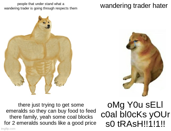 im one of those people that respect wandering traders because sometimes there trades are really good | people that under stand what a wandering trader is going through respects them; wandering trader hater; there just trying to get some emeralds so they can buy food to feed there family, yeah some coal blocks for 2 emeralds sounds like a good price; oMg Y0u sELl c0al bl0cKs yOUr s0 tRAsH!!1!1!! | image tagged in memes,buff doge vs cheems | made w/ Imgflip meme maker
