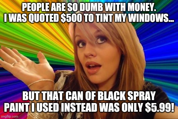 Saving money | PEOPLE ARE SO DUMB WITH MONEY. I WAS QUOTED $500 TO TINT MY WINDOWS... BUT THAT CAN OF BLACK SPRAY PAINT I USED INSTEAD WAS ONLY $5.99! | image tagged in memes,dumb blonde,money | made w/ Imgflip meme maker