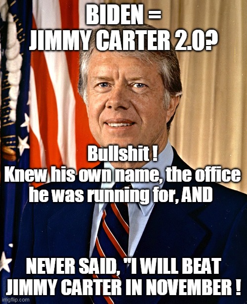 Jimmy Carter 2.0 ? | BIDEN = JIMMY CARTER 2.0? Bullshit !
Knew his own name, the office he was running for, AND; NEVER SAID, "I WILL BEAT JIMMY CARTER IN NOVEMBER ! | image tagged in memes | made w/ Imgflip meme maker