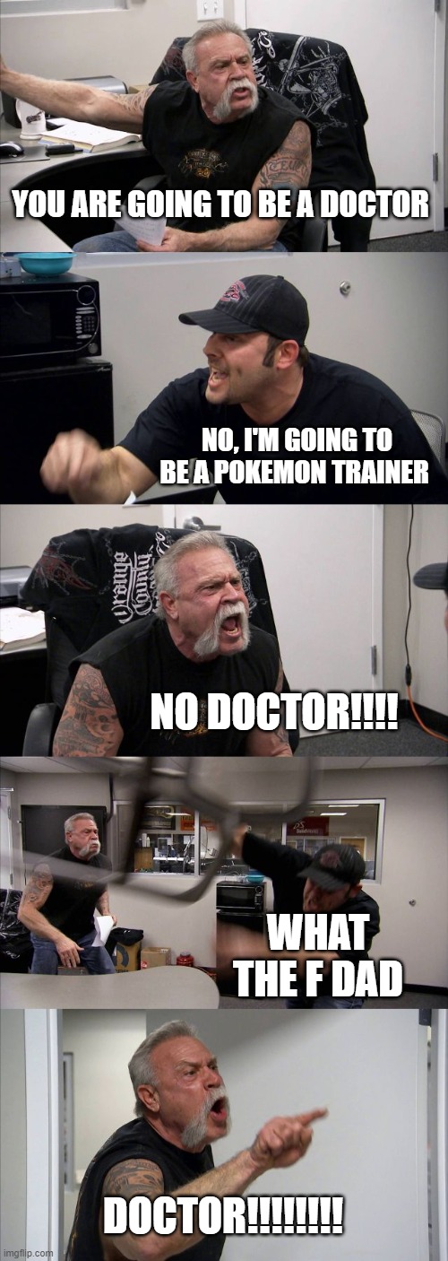 American Chopper Argument Meme | YOU ARE GOING TO BE A DOCTOR; NO, I'M GOING TO BE A POKEMON TRAINER; NO DOCTOR!!!! WHAT THE F DAD; DOCTOR!!!!!!!! | image tagged in memes,american chopper argument | made w/ Imgflip meme maker
