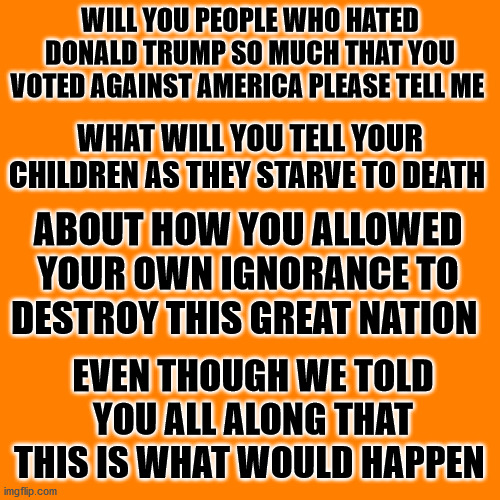 Orange square  | WILL YOU PEOPLE WHO HATED DONALD TRUMP SO MUCH THAT YOU VOTED AGAINST AMERICA PLEASE TELL ME; WHAT WILL YOU TELL YOUR CHILDREN AS THEY STARVE TO DEATH; ABOUT HOW YOU ALLOWED YOUR OWN IGNORANCE TO DESTROY THIS GREAT NATION; EVEN THOUGH WE TOLD YOU ALL ALONG THAT THIS IS WHAT WOULD HAPPEN | image tagged in orange square,ain't communism great as your children are starving to death | made w/ Imgflip meme maker