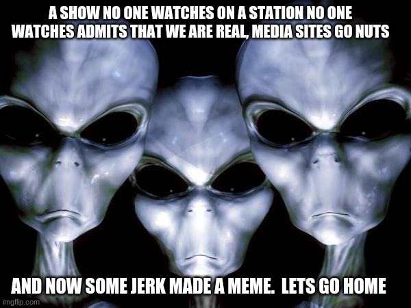 Are we a joke to you? | A SHOW NO ONE WATCHES ON A STATION NO ONE WATCHES ADMITS THAT WE ARE REAL, MEDIA SITES GO NUTS; AND NOW SOME JERK MADE A MEME.  LETS GO HOME | image tagged in grey aliens,are we a joke to you,yes we are real,i am leaving this planet,you are unidentified,primitive humans | made w/ Imgflip meme maker