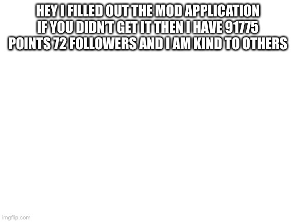 Blank White Template | HEY I FILLED OUT THE MOD APPLICATION IF YOU DIDN’T GET IT THEN I HAVE 91775 POINTS 72 FOLLOWERS AND I AM KIND TO OTHERS | image tagged in blank white template | made w/ Imgflip meme maker