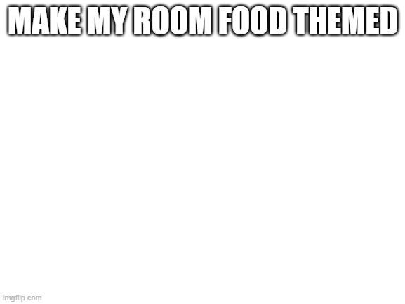 e | MAKE MY ROOM FOOD THEMED | image tagged in blank white template | made w/ Imgflip meme maker