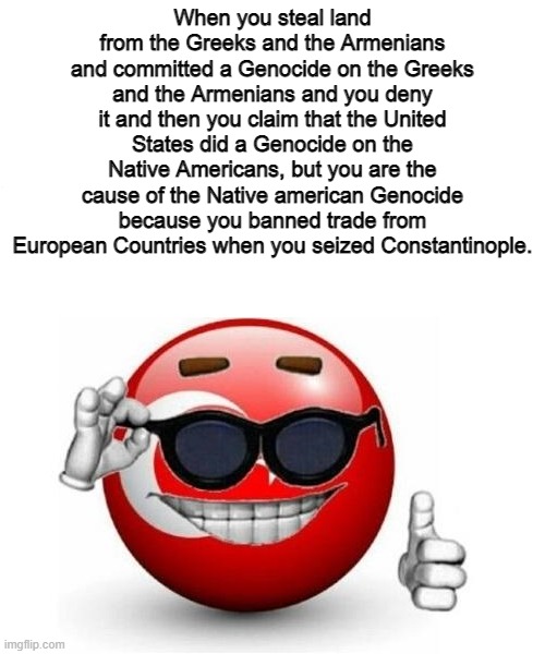 Turkey Picardia | When you steal land from the Greeks and the Armenians and committed a Genocide on the Greeks and the Armenians and you deny it and then you claim that the United States did a Genocide on the Native Americans, but you are the cause of the Native american Genocide because you banned trade from European Countries when you seized Constantinople. | image tagged in memes,funny,picardia,turkey,genocide,greek | made w/ Imgflip meme maker