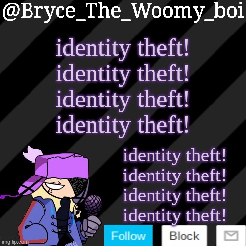 identity theft! identity theft! identity theft! identity theft! | identity theft!
identity theft!
identity theft!
identity theft! identity theft!
identity theft!
identity theft!
identity theft! | image tagged in bryce_the_woomy_boi darkmode,identity theft | made w/ Imgflip meme maker