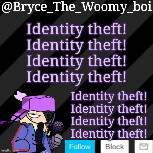 Identity theft! Identity theft!Identity theft! Identity theft! | Identity theft!
Identity theft!
Identity theft!
Identity theft! Identity theft!
Identity theft!
Identity theft!
Identity theft! | image tagged in bryce_the_woomy_boi darkmode | made w/ Imgflip meme maker