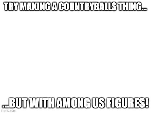 Blank White Template | TRY MAKING A COUNTRYBALLS THING... ...BUT WITH AMONG US FIGURES! | image tagged in blank white template | made w/ Imgflip meme maker