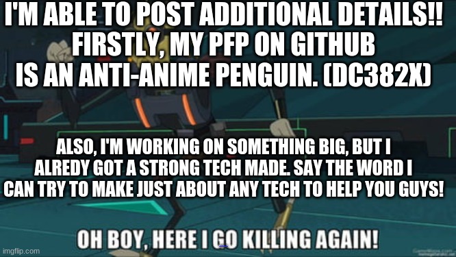 More Details!!! | I'M ABLE TO POST ADDITIONAL DETAILS!!
FIRSTLY, MY PFP ON GITHUB IS AN ANTI-ANIME PENGUIN. (DC382X); ALSO, I'M WORKING ON SOMETHING BIG, BUT I ALREDY GOT A STRONG TECH MADE. SAY THE WORD I CAN TRY TO MAKE JUST ABOUT ANY TECH TO HELP YOU GUYS! HTTPS://GITHUB.COM/DC382X | image tagged in oh boy here i go killing again | made w/ Imgflip meme maker