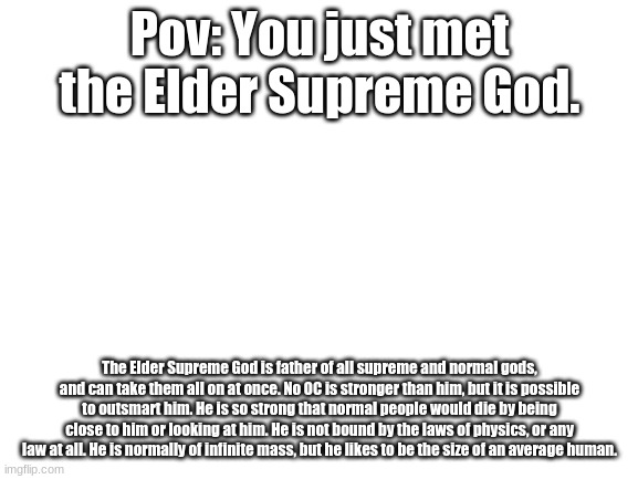 Blank White Template | Pov: You just met the Elder Supreme God. The Elder Supreme God is father of all supreme and normal gods, and can take them all on at once. No OC is stronger than him, but it is possible to outsmart him. He is so strong that normal people would die by being close to him or looking at him. He is not bound by the laws of physics, or any law at all. He is normally of infinite mass, but he likes to be the size of an average human. | image tagged in blank white template | made w/ Imgflip meme maker