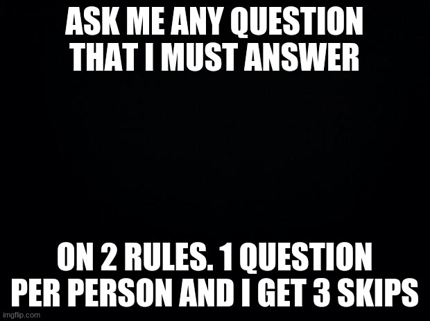Black background | ASK ME ANY QUESTION THAT I MUST ANSWER; ON 2 RULES. 1 QUESTION PER PERSON AND I GET 3 SKIPS | image tagged in black background | made w/ Imgflip meme maker