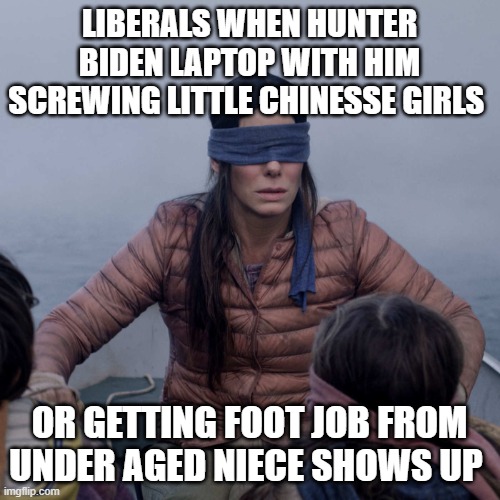 Bird Box Meme | LIBERALS WHEN HUNTER BIDEN LAPTOP WITH HIM SCREWING LITTLE CHINESSE GIRLS OR GETTING FOOT JOB FROM UNDER AGED NIECE SHOWS UP | image tagged in memes,bird box | made w/ Imgflip meme maker
