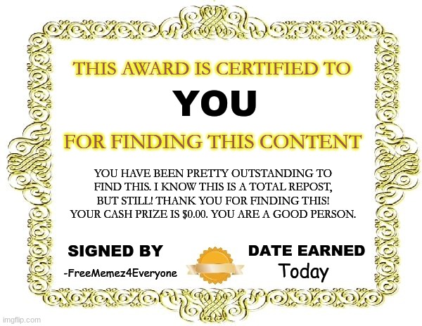 sorry, i'm not gonna give you any money, but here's your certificate of achievement! | YOU; THIS AWARD IS CERTIFIED TO; FOR FINDING THIS CONTENT; YOU HAVE BEEN PRETTY OUTSTANDING TO FIND THIS. I KNOW THIS IS A TOTAL REPOST, BUT STILL! THANK YOU FOR FINDING THIS! YOUR CASH PRIZE IS $0.00. YOU ARE A GOOD PERSON. Today; DATE EARNED; SIGNED BY; -FreeMemez4Everyone | image tagged in hooray,nicework,youfoundthisaward,finderskeepers | made w/ Imgflip meme maker