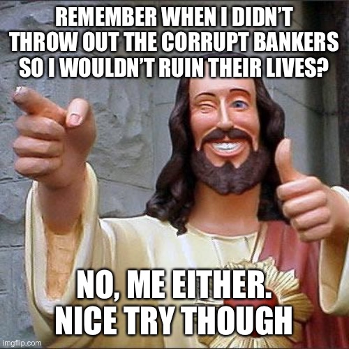 Buddy Christ Meme | REMEMBER WHEN I DIDN’T THROW OUT THE CORRUPT BANKERS SO I WOULDN’T RUIN THEIR LIVES? NO, ME EITHER.  NICE TRY THOUGH | image tagged in memes,buddy christ | made w/ Imgflip meme maker