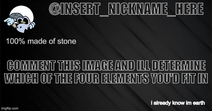 insert_nickname_here version 3 | COMMENT THIS IMAGE AND ILL DETERMINE WHICH OF THE FOUR ELEMENTS YOU'D FIT IN; i already know im earth | image tagged in insert_nickname_here version 3 | made w/ Imgflip meme maker