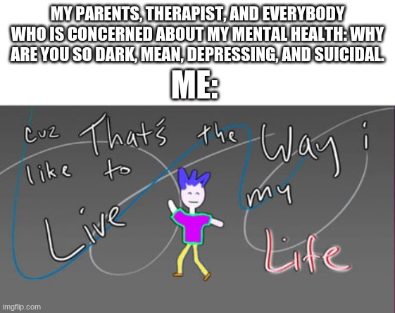 MY PARENTS, THERAPIST, AND EVERYBODY WHO IS CONCERNED ABOUT MY MENTAL HEALTH: WHY ARE YOU SO DARK, MEAN, DEPRESSING, AND SUICIDAL. ME: | made w/ Imgflip meme maker