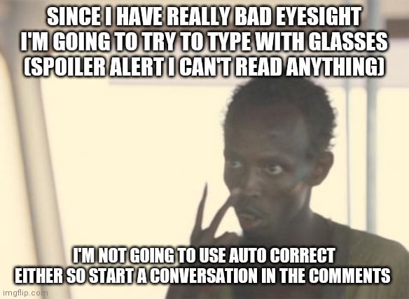 I'm The Captain Now Meme | SINCE I HAVE REALLY BAD EYESIGHT I'M GOING TO TRY TO TYPE WITH GLASSES (SPOILER ALERT I CAN'T READ ANYTHING); I'M NOT GOING TO USE AUTO CORRECT EITHER SO START A CONVERSATION IN THE COMMENTS | image tagged in memes,i'm the captain now | made w/ Imgflip meme maker