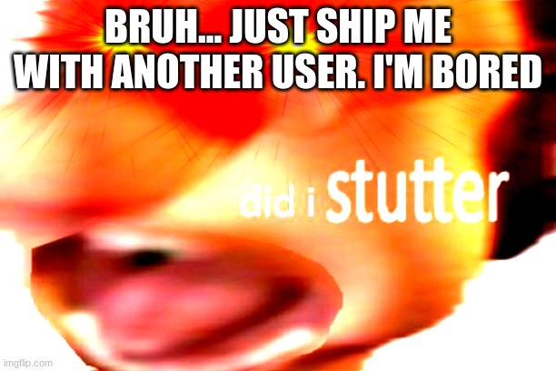 did i stutter | BRUH... JUST SHIP ME WITH ANOTHER USER. I'M BORED | image tagged in did i stutter | made w/ Imgflip meme maker