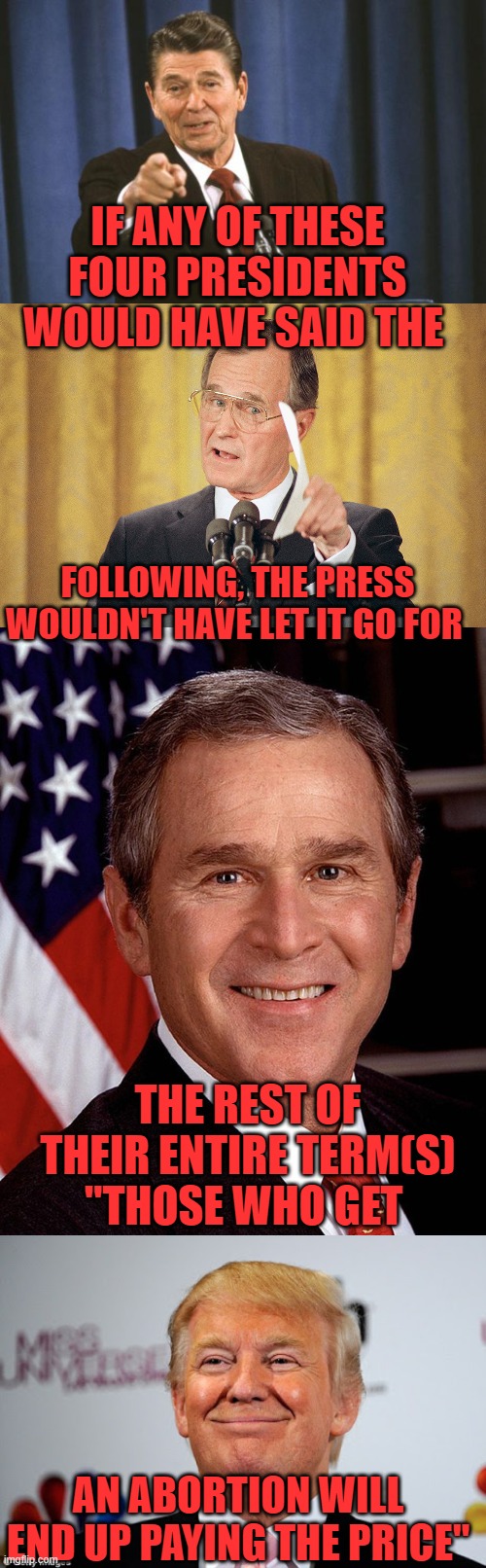 Biden loves to talk tough and the MSM always gives him a pass. | IF ANY OF THESE FOUR PRESIDENTS WOULD HAVE SAID THE; FOLLOWING, THE PRESS WOULDN'T HAVE LET IT GO FOR; THE REST OF THEIR ENTIRE TERM(S) "THOSE WHO GET; AN ABORTION WILL END UP PAYING THE PRICE" | image tagged in ronald reagan,george h w bush meme,george w bush,donald trump approves,biden,vaccination | made w/ Imgflip meme maker