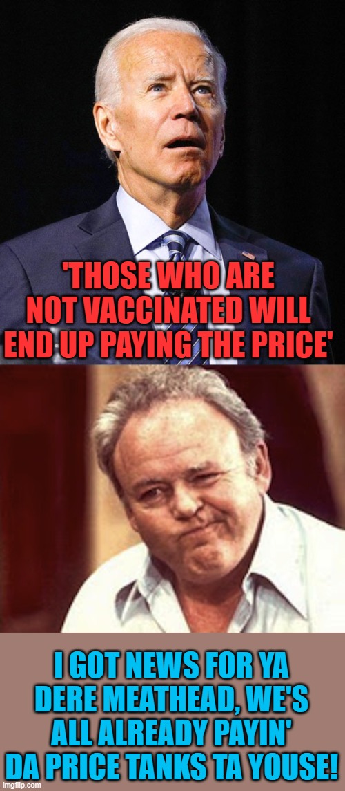 Good one, Joe! | 'THOSE WHO ARE NOT VACCINATED WILL END UP PAYING THE PRICE' I GOT NEWS FOR YA DERE MEATHEAD, WE'S ALL ALREADY PAYIN' DA PRICE TANKS TA YOUSE | image tagged in joe biden,archie bunker | made w/ Imgflip meme maker
