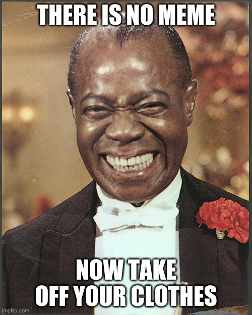 Louis Armstrong | THERE IS NO MEME NOW TAKE OFF YOUR CLOTHES | image tagged in louis armstrong | made w/ Imgflip meme maker