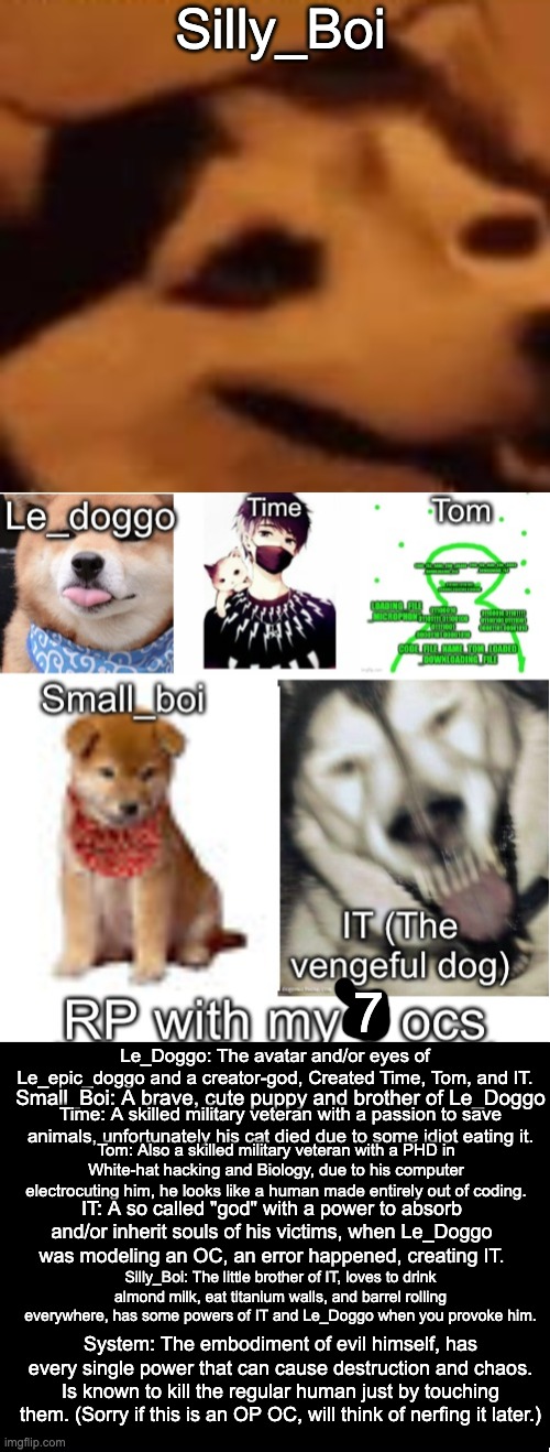 Bored, pick who you are going to RP with. | Silly_Boi; 7; Le_Doggo: The avatar and/or eyes of Le_epic_doggo and a creator-god, Created Time, Tom, and IT. Small_Boi: A brave, cute puppy and brother of Le_Doggo; Time: A skilled military veteran with a passion to save animals, unfortunately his cat died due to some idiot eating it. Tom: Also a skilled military veteran with a PHD in White-hat hacking and Biology, due to his computer electrocuting him, he looks like a human made entirely out of coding. IT: A so called "god" with a power to absorb and/or inherit souls of his victims, when Le_Doggo was modeling an OC, an error happened, creating IT. Silly_Boi: The little brother of IT, loves to drink almond milk, eat titanium walls, and barrel rolling everywhere, has some powers of IT and Le_Doggo when you provoke him. System: The embodiment of evil himself, has every single power that can cause destruction and chaos. Is known to kill the regular human just by touching them. (Sorry if this is an OP OC, will think of nerfing it later.) | image tagged in rp with my ocs,hey carlos if your reading the tags,silly_boi says to drink almond milk,good protein for monsters like you | made w/ Imgflip meme maker