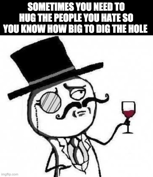 its true |  SOMETIMES YOU NEED TO HUG THE PEOPLE YOU HATE SO YOU KNOW HOW BIG TO DIG THE HOLE | image tagged in fancy meme,funny,memes,meme,lol | made w/ Imgflip meme maker