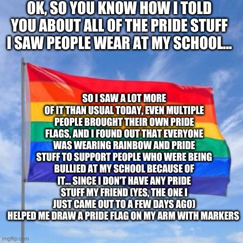 It was pretty cool | OK, SO YOU KNOW HOW I TOLD YOU ABOUT ALL OF THE PRIDE STUFF I SAW PEOPLE WEAR AT MY SCHOOL... SO I SAW A LOT MORE OF IT THAN USUAL TODAY, EVEN MULTIPLE PEOPLE BROUGHT THEIR OWN PRIDE FLAGS, AND I FOUND OUT THAT EVERYONE WAS WEARING RAINBOW AND PRIDE STUFF TO SUPPORT PEOPLE WHO WERE BEING BULLIED AT MY SCHOOL BECAUSE OF IT... SINCE I DON'T HAVE ANY PRIDE STUFF MY FRIEND (YES, THE ONE I JUST CAME OUT TO A FEW DAYS AGO) HELPED ME DRAW A PRIDE FLAG ON MY ARM WITH MARKERS | image tagged in gay pride flag,school,pride | made w/ Imgflip meme maker