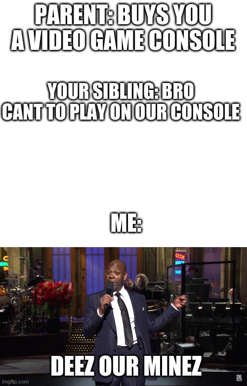 Lol | PARENT: BUYS YOU A VIDEO GAME CONSOLE; YOUR SIBLING: BRO CANT TO PLAY ON OUR CONSOLE; ME:; DEEZ OUR MINEZ | image tagged in memes,blank transparent square,siblings,video games | made w/ Imgflip meme maker