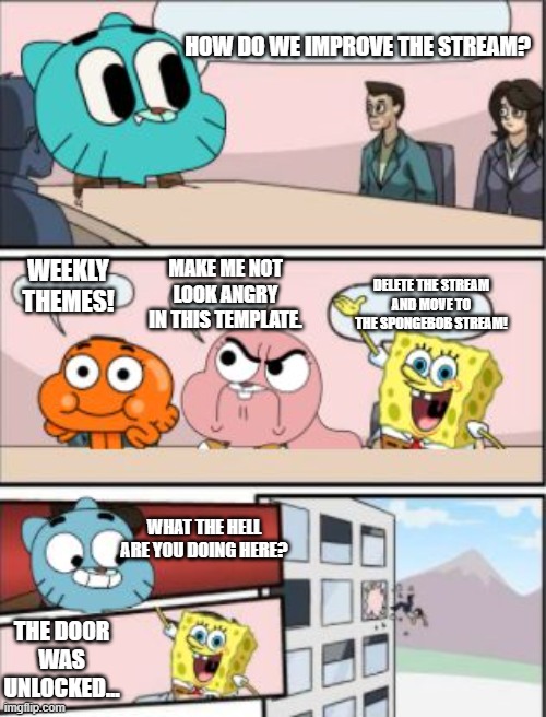 you wanna do weekly themes guys? also please dont make me the only one posting in this stream | HOW DO WE IMPROVE THE STREAM? MAKE ME NOT LOOK ANGRY IN THIS TEMPLATE. WEEKLY THEMES! DELETE THE STREAM AND MOVE TO THE SPONGEBOB STREAM! WHAT THE HELL ARE YOU DOING HERE? THE DOOR WAS UNLOCKED... | image tagged in gumball meeting suggestion,the amazing world of gumball,spongebob sucks | made w/ Imgflip meme maker