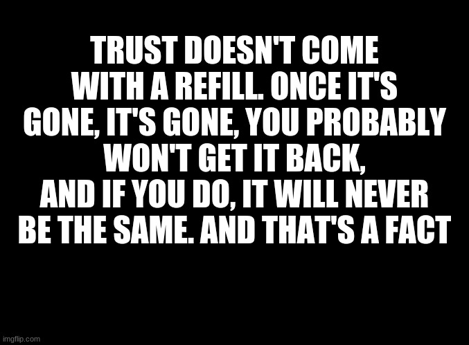 ... | TRUST DOESN'T COME WITH A REFILL. ONCE IT'S GONE, IT'S GONE, YOU PROBABLY WON'T GET IT BACK, AND IF YOU DO, IT WILL NEVER BE THE SAME. AND THAT'S A FACT | image tagged in blank black | made w/ Imgflip meme maker