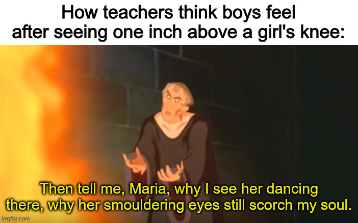 How teachers think boys feel after seeing one inch above a girl's knee:; Then tell me, Maria, why I see her dancing there, why her smouldering eyes still scorch my soul. | image tagged in girls,teachers,knee,hellfire,what are memes | made w/ Imgflip meme maker