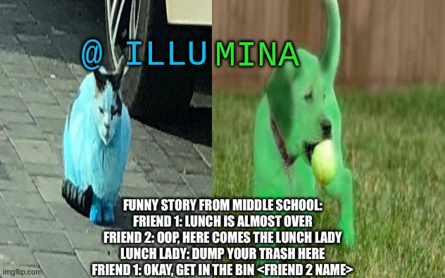 illumina new temp | FUNNY STORY FROM MIDDLE SCHOOL:
FRIEND 1: LUNCH IS ALMOST OVER
FRIEND 2: OOP, HERE COMES THE LUNCH LADY
LUNCH LADY: DUMP YOUR TRASH HERE
FRIEND 1: OKAY, GET IN THE BIN <FRIEND 2 NAME> | image tagged in illumina new temp | made w/ Imgflip meme maker