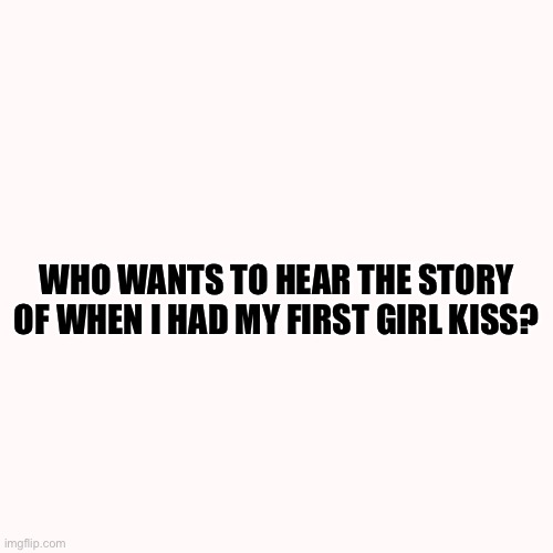 Blank Transparent Square | WHO WANTS TO HEAR THE STORY OF WHEN I HAD MY FIRST GIRL KISS? | image tagged in memes,blank transparent square | made w/ Imgflip meme maker