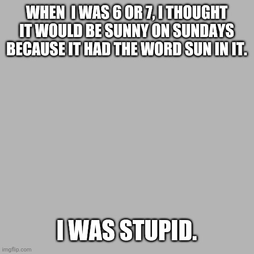 Kids are stupid. | WHEN  I WAS 6 OR 7, I THOUGHT IT WOULD BE SUNNY ON SUNDAYS BECAUSE IT HAD THE WORD SUN IN IT. I WAS STUPID. | image tagged in memes,blank transparent square | made w/ Imgflip meme maker