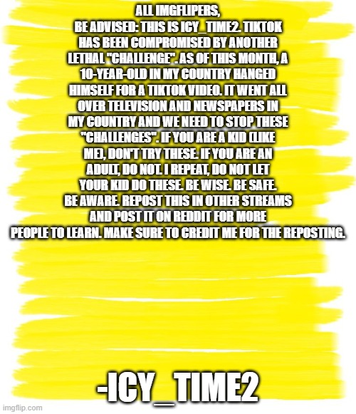 Attention Yellow Background |  ALL IMGFLIPERS, BE ADVISED: THIS IS ICY_TIME2. TIKTOK HAS BEEN COMPROMISED BY ANOTHER LETHAL "CHALLENGE". AS OF THIS MONTH, A 10-YEAR-OLD IN MY COUNTRY HANGED HIMSELF FOR A TIKTOK VIDEO. IT WENT ALL OVER TELEVISION AND NEWSPAPERS IN MY COUNTRY AND WE NEED TO STOP THESE "CHALLENGES". IF YOU ARE A KID (LIKE ME), DON'T TRY THESE. IF YOU ARE AN ADULT, DO NOT. I REPEAT, DO NOT LET YOUR KID DO THESE. BE WISE. BE SAFE. BE AWARE. REPOST THIS IN OTHER STREAMS AND POST IT ON REDDIT FOR MORE PEOPLE TO LEARN. MAKE SURE TO CREDIT ME FOR THE REPOSTING. -ICY_TIME2 | image tagged in attention yellow background | made w/ Imgflip meme maker