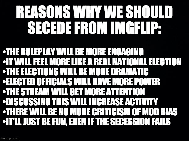 Response to Vice President PR1CE. | REASONS WHY WE SHOULD SECEDE FROM IMGFLIP:; •THE ROLEPLAY WILL BE MORE ENGAGING
•IT WILL FEEL MORE LIKE A REAL NATIONAL ELECTION
•THE ELECTIONS WILL BE MORE DRAMATIC
•ELECTED OFFICIALS WILL HAVE MORE POWER
•THE STREAM WILL GET MORE ATTENTION
•DISCUSSING THIS WILL INCREASE ACTIVITY
•THERE WILL BE NO MORE CRITICISM OF MOD BIAS
•IT'LL JUST BE FUN, EVEN IF THE SECESSION FAILS | image tagged in black background | made w/ Imgflip meme maker