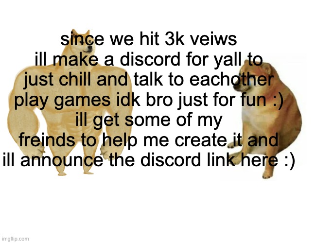 Announcement 2 | since we hit 3k veiws ill make a discord for yall to just chill and talk to eachother
play games idk bro just for fun :)
ill get some of my freinds to help me create it and ill announce the discord link here :) | image tagged in memes,buff doge vs cheems | made w/ Imgflip meme maker