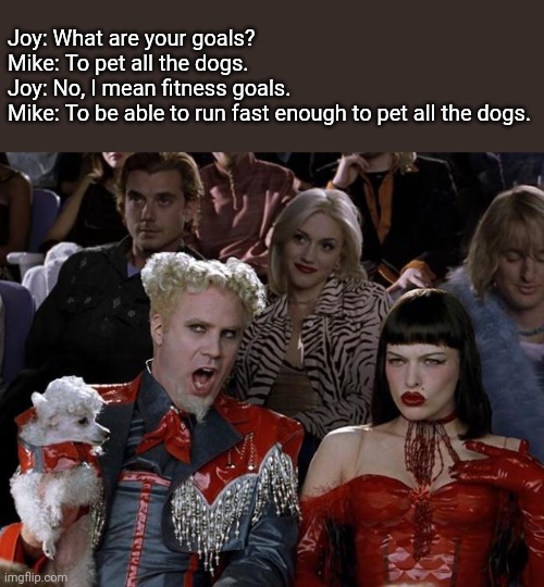 Fitness goal |  Joy: What are your goals?
Mike: To pet all the dogs.
Joy: No, I mean fitness goals.
Mike: To be able to run fast enough to pet all the dogs. | image tagged in memes,mugatu so hot right now,fitness,dogs,my goals are beyond your understanding | made w/ Imgflip meme maker