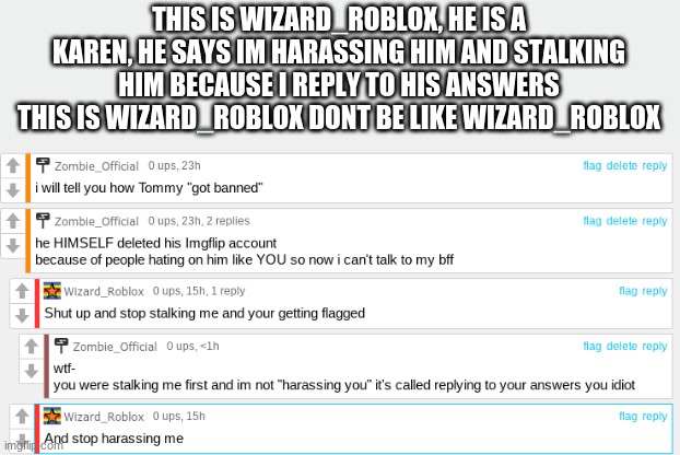 Wizard_Roblox is Toxic | THIS IS WIZARD_ROBLOX, HE IS A KAREN, HE SAYS IM HARASSING HIM AND STALKING HIM BECAUSE I REPLY TO HIS ANSWERS THIS IS WIZARD_ROBLOX DONT BE LIKE WIZARD_ROBLOX | image tagged in don't be like bill,memes,toxic,people,oh wow are you actually reading these tags | made w/ Imgflip meme maker