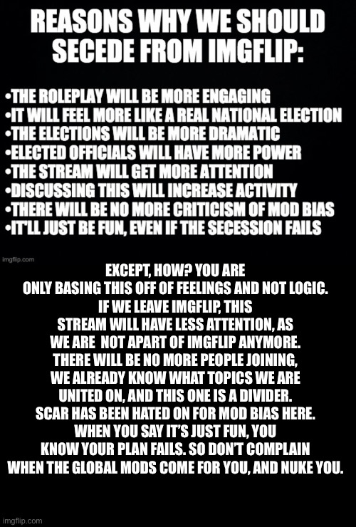 Don’t trust those who want to leave here. | EXCEPT, HOW? YOU ARE ONLY BASING THIS OFF OF FEELINGS AND NOT LOGIC.
IF WE LEAVE IMGFLIP, THIS STREAM WILL HAVE LESS ATTENTION, AS WE ARE  NOT APART OF IMGFLIP ANYMORE.
THERE WILL BE NO MORE PEOPLE JOINING, WE ALREADY KNOW WHAT TOPICS WE ARE UNITED ON, AND THIS ONE IS A DIVIDER.
SCAR HAS BEEN HATED ON FOR MOD BIAS HERE.
WHEN YOU SAY IT’S JUST FUN, YOU KNOW YOUR PLAN FAILS. SO DON’T COMPLAIN WHEN THE GLOBAL MODS COME FOR YOU, AND NUKE YOU. | image tagged in imgflip | made w/ Imgflip meme maker