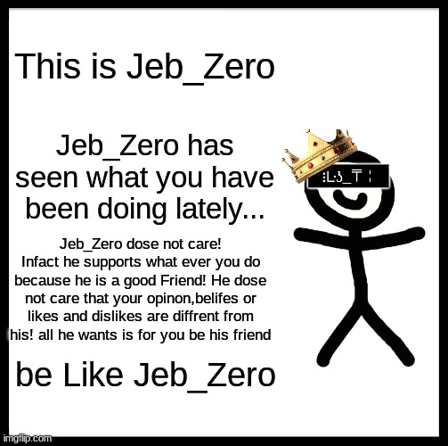 This is Jeb_Zero; Jeb_Zero has seen what you have been doing lately... Jeb_Zero dose not care! Infact he supports what ever you do because he is a good Friend! He dose not care that your opinon,belifes or likes and dislikes are diffrent from his! all he wants is for you be his friend; be Like Jeb_Zero | made w/ Imgflip meme maker