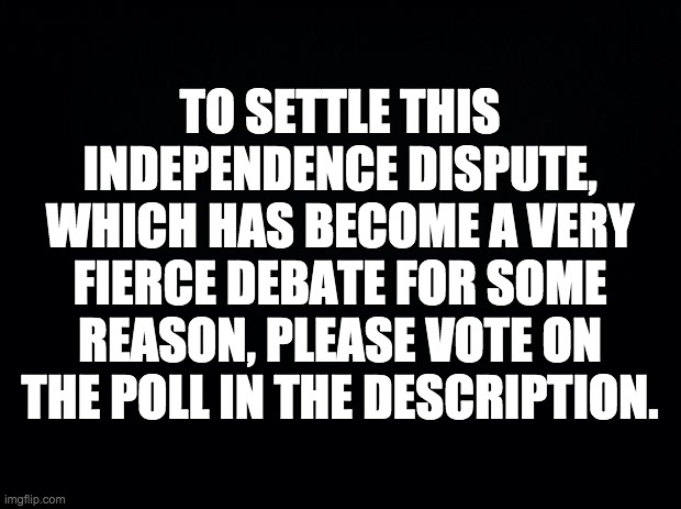 strawpoll.com/3ze7z2rf4 | TO SETTLE THIS INDEPENDENCE DISPUTE, WHICH HAS BECOME A VERY FIERCE DEBATE FOR SOME REASON, PLEASE VOTE ON THE POLL IN THE DESCRIPTION. | image tagged in black background,memes,politics,imgflip | made w/ Imgflip meme maker