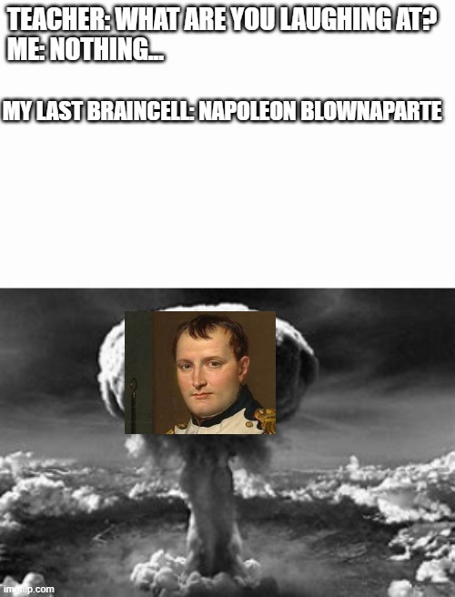 sorry for bad edits, but u gotta admit...it was pretty funny | TEACHER: WHAT ARE YOU LAUGHING AT?
ME: NOTHING... MY LAST BRAINCELL: NAPOLEON BLOWNAPARTE | image tagged in funny | made w/ Imgflip meme maker