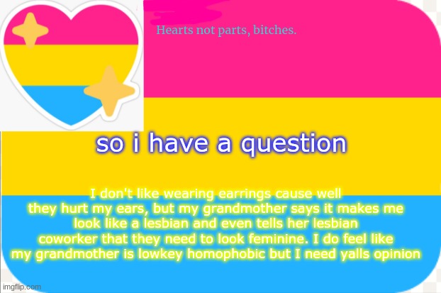 q u e s t i o n | so i have a question; I don't like wearing earrings cause well they hurt my ears, but my grandmother says it makes me look like a lesbian and even tells her lesbian coworker that they need to look feminine. I do feel like my grandmother is lowkey homophobic but I need yalls opinion | image tagged in pansexual announcement temp | made w/ Imgflip meme maker