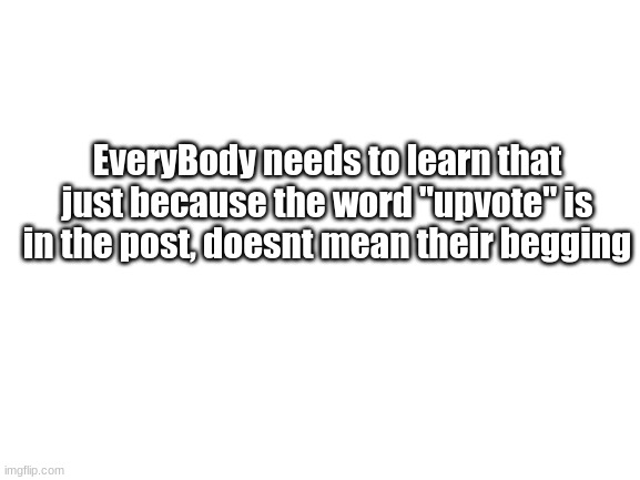 For real, dont make fun of a post just because it has "upvote" in it |  EveryBody needs to learn that just because the word "upvote" is in the post, doesnt mean their begging | image tagged in blank white template | made w/ Imgflip meme maker